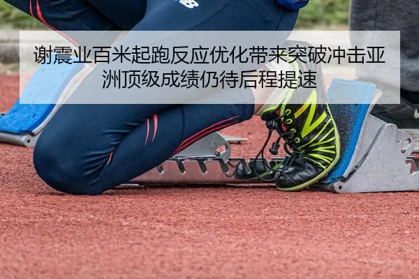 谢震业百米起跑反应优化带来突破冲击亚洲顶级成绩仍待后程提速