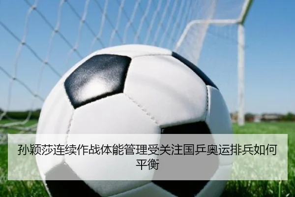 孙颖莎连续作战体能管理受关注国乒奥运排兵如何平衡